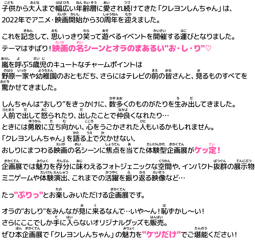 
                    子供から大人まで幅広い年齢層に愛され続けてきた「クレヨンしんちゃん」は、 
                    2022年でアニメ・映画開始から30周年を迎えました。
                    これを記念して、思いっきり笑って遊べるイベントを開催する運びとなりました。 
                    テーマはずばり！映画の名シーンとオラのまあるいお・し・り♡ 
                    嵐を呼ぶ5歳児のキュートなチャームポイントは
                    野原一家や幼稚園のおともだち、さらにはテレビの前の皆さんと、見るものすべてを驚かせてきました。 
                    しんちゃんは“おしり”をきっかけに、数多くのものがたりを生み出してきました。 
                    人前で出して怒られたり、出したことで仲良くなれたり… 
                    ときには勇敢に立ち向かい、心をうごかされた人もいるかもしれません。 
                    「クレヨンしんちゃん」を語る上で欠かせない、 
                    おしりにまつわる映画の名シーンに焦点を当てた体験型企画展がケッ定！ 
                    企画展では魅力を存分に味わえるフォトジェニックな空間や、インパクト抜群の展示物
                    ミニゲームや体験演出、これまでの活躍を振り返る映像など… 
                    たっぷりっとお楽しみいただける企画展です。 
                    オラのおしりをみんなが見に来るなんて…いや〜ん！恥ずかし〜い！ 
                    さらにここでしか手に入らないオリジナルグッズも販売。 
                    ぜひ本企画展で「クレヨンしんちゃん」の魅力をケツだけでご堪能ください！ 
                    