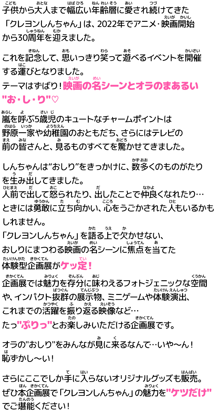 
                    子供から大人まで幅広い年齢層に愛され続けてきた「クレヨンしんちゃん」は、 
                    2022年でアニメ・映画開始から30周年を迎えました。
                    これを記念して、思いっきり笑って遊べるイベントを開催する運びとなりました。 
                    テーマはずばり！映画の名シーンとオラのまあるいお・し・り♡ 
                    嵐を呼ぶ5歳児のキュートなチャームポイントは
                    野原一家や幼稚園のおともだち、さらにはテレビの前の皆さんと、見るものすべてを驚かせてきました。 
                    しんちゃんは“おしり”をきっかけに、数多くのものがたりを生み出してきました。 
                    人前で出して怒られたり、出したことで仲良くなれたり… 
                    ときには勇敢に立ち向かい、心をうごかされた人もいるかもしれません。 
                    「クレヨンしんちゃん」を語る上で欠かせない、 
                    おしりにまつわる映画の名シーンに焦点を当てた体験型企画展がケッ定！ 
                    企画展では魅力を存分に味わえるフォトジェニックな空間や、インパクト抜群の展示物
                    ミニゲームや体験演出、これまでの活躍を振り返る映像など… 
                    たっぷりっとお楽しみいただける企画展です。 
                    オラのおしりをみんなが見に来るなんて…いや〜ん！恥ずかし〜い！ 
                    さらにここでしか手に入らないオリジナルグッズも販売。 
                    ぜひ本企画展で「クレヨンしんちゃん」の魅力をケツだけでご堪能ください！ 
                    