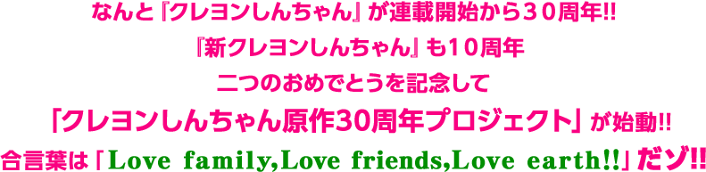 なんと『クレヨンしんちゃん』が連載開始から３０周年!!『新クレヨンしんちゃん』も１０周年二つのおめでとうを記念して「クレヨンしんちゃん原作30周年プロジェクト」が始動!!合言葉は「Love family,Love friends,Love earth!!」だゾ!!